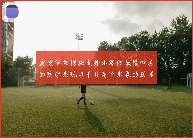 爱德华兹揭秘麦丹比赛时激情四溢的防守表现与平日高冷形象的反差
