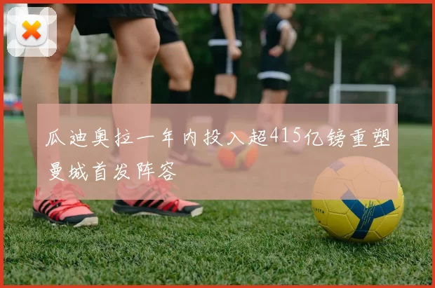 瓜迪奥拉一年内投入超415亿镑重塑曼城首发阵容