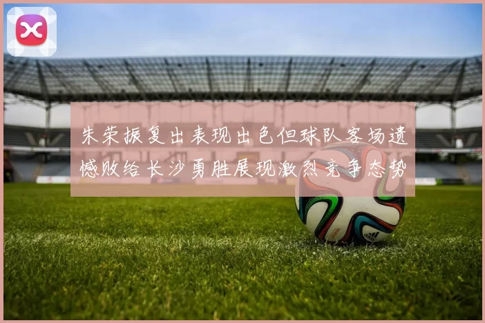 朱荣振复出表现出色但球队客场遗憾败给长沙勇胜展现激烈竞争态势