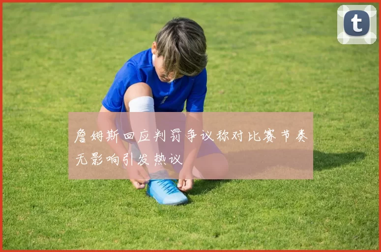 詹姆斯回应判罚争议称对比赛节奏无影响引发热议
