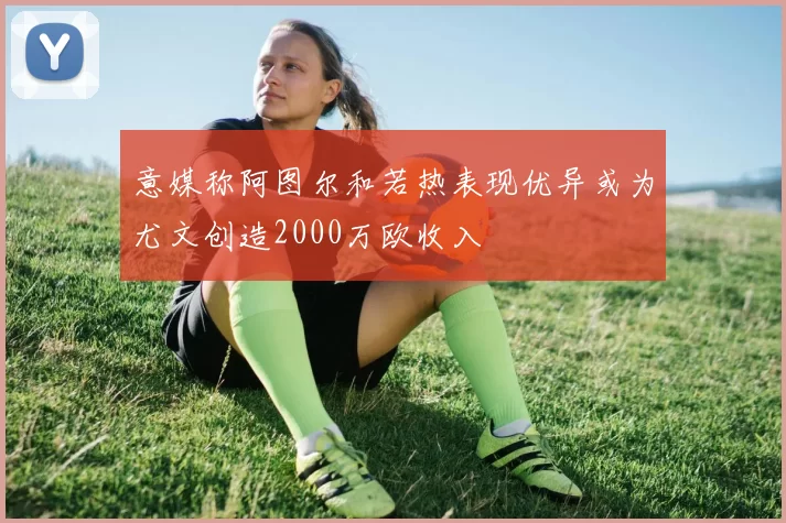 意媒称阿图尔和若热表现优异或为尤文创造2000万欧收入