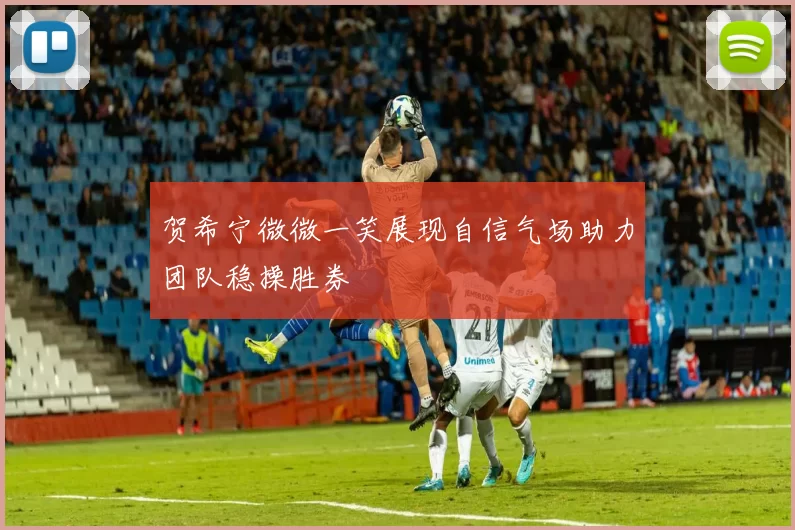 贺希宁微微一笑展现自信气场助力团队稳操胜券