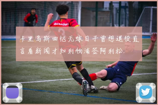 卡里乌斯回忆无球日子曾想退役直言看新闻才知利物浦签阿利松