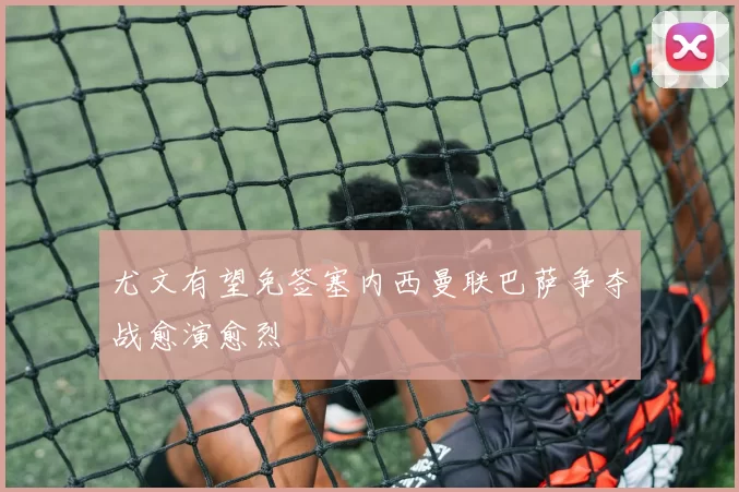 尤文有望免签塞内西曼联巴萨争夺战愈演愈烈