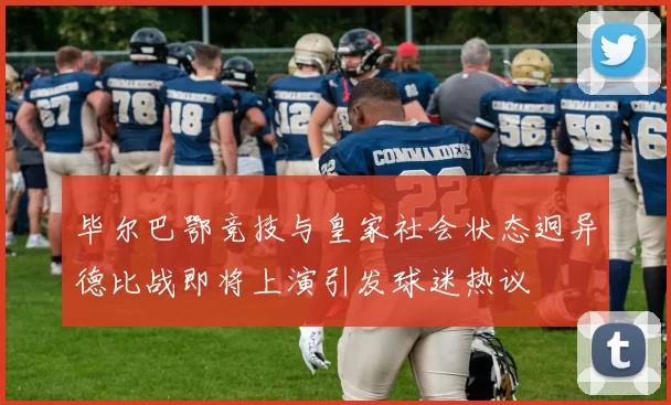 毕尔巴鄂竞技与皇家社会状态迥异德比战即将上演引发球迷热议